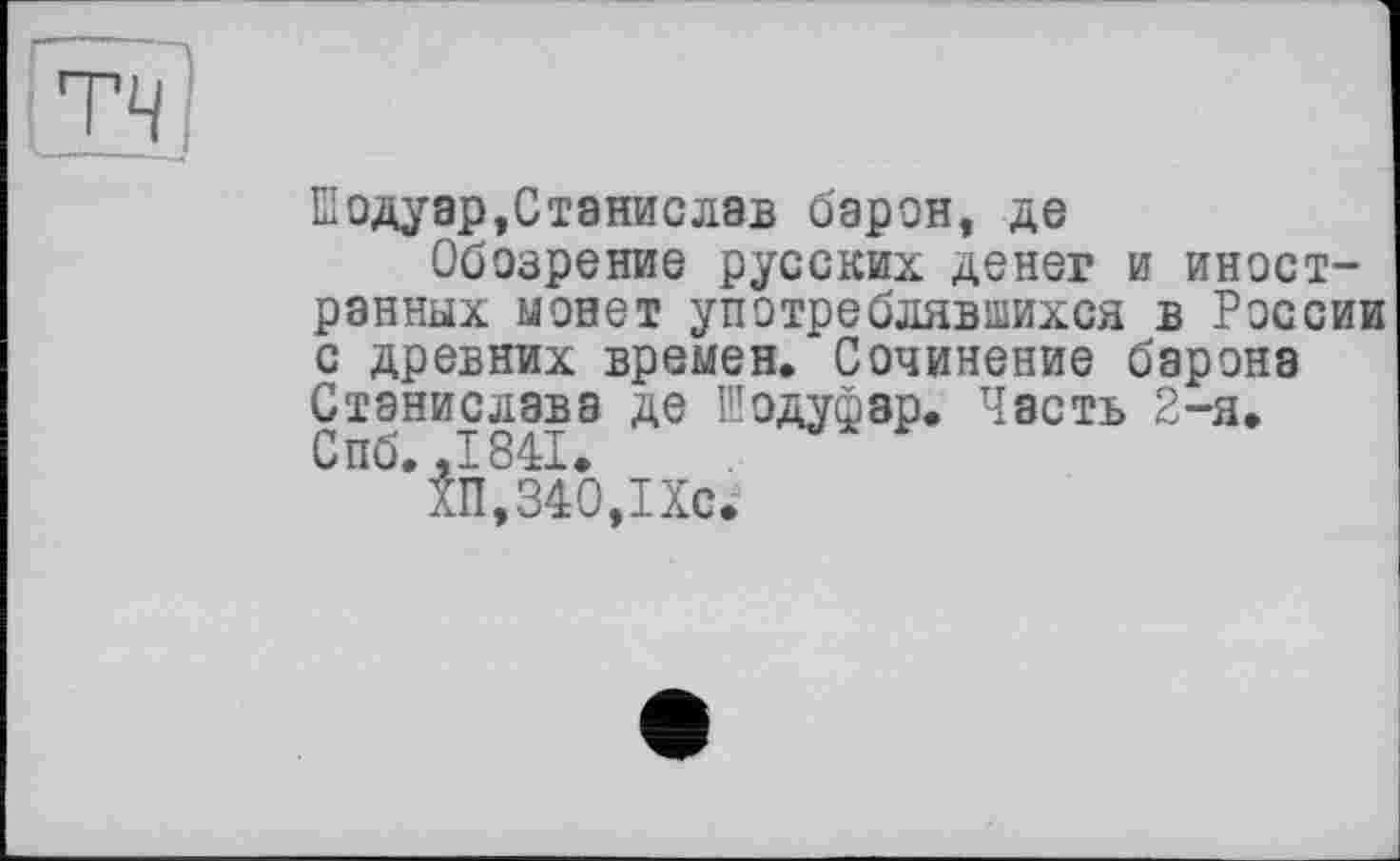 ﻿|ТЧ/	’
їїодуар,Станислав барон, де
Обозрение русских денег и иностранных монет употреблявшихся в России с древних времен. Сочинение барона Станислава де Шодуфзр. Часть 2-я. Спб. ,1841.
ХП,340,1Хс.